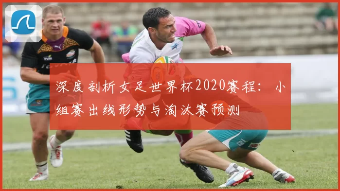 深度剖析女足世界杯2020赛程:小组赛出线形势与淘汰赛预测