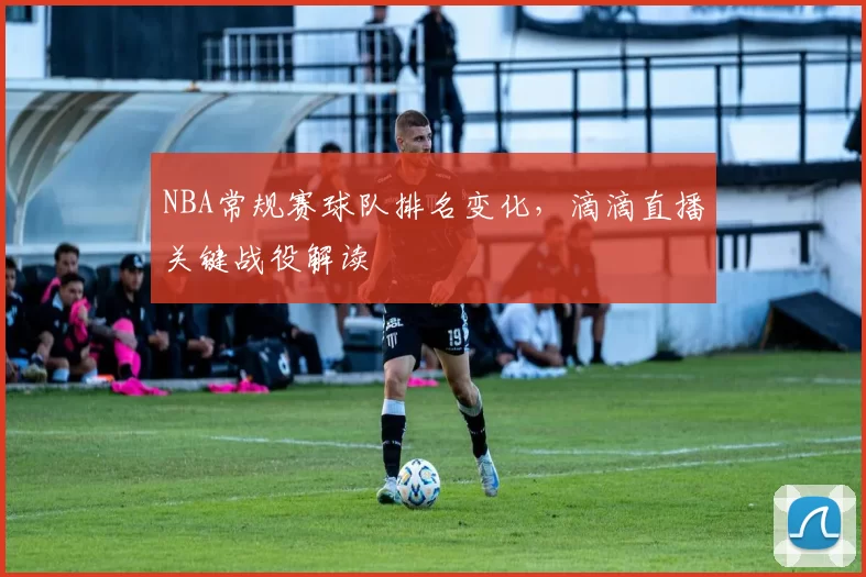 NBA常规赛球队排名变化,滴滴直播关键战役解读