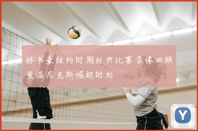 林书豪纽约时期经典比赛录像回顾重温尼克斯崛起时刻