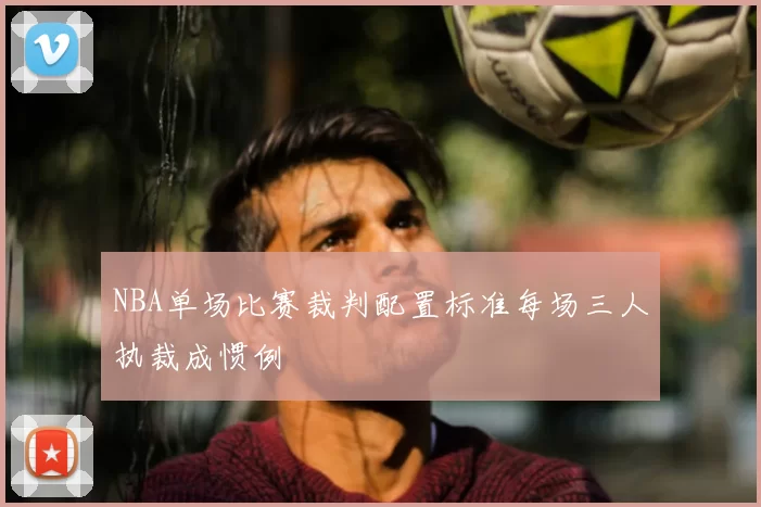 NBA单场比赛裁判配置标准每场三人执裁成惯例