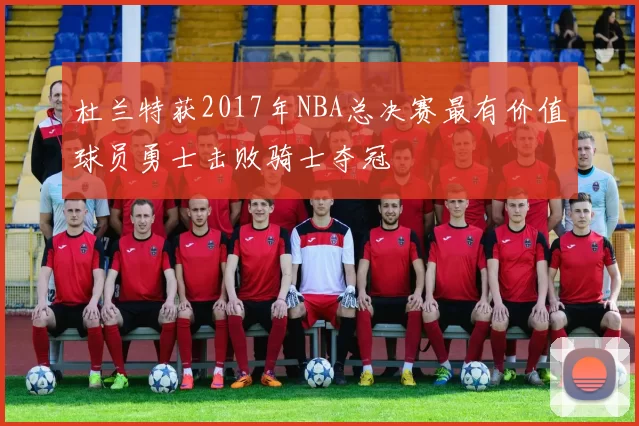 杜兰特获2017年NBA总决赛最有价值球员勇士击败骑士夺冠