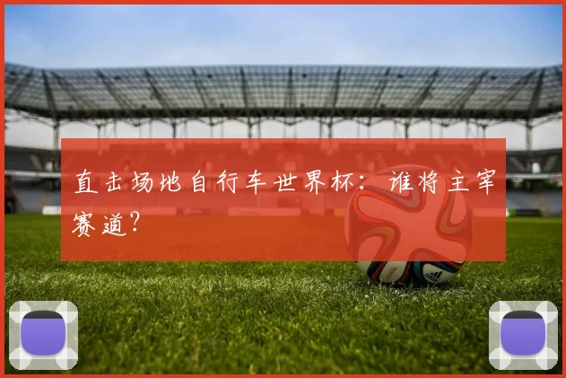 直击场地自行车世界杯：谁将主宰赛道？