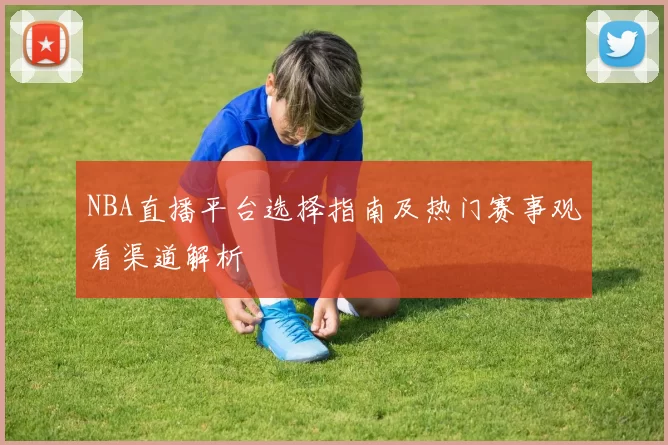 NBA直播平台选择指南及热门赛事观看渠道解析