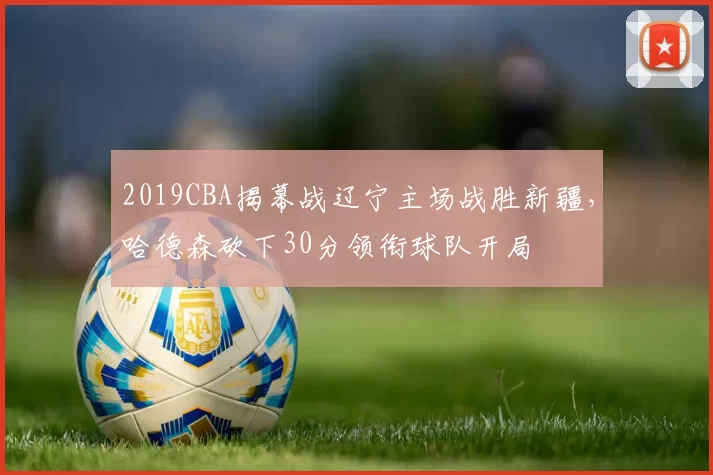 2019CBA揭幕战辽宁主场战胜新疆,哈德森砍下30分领衔球队开局