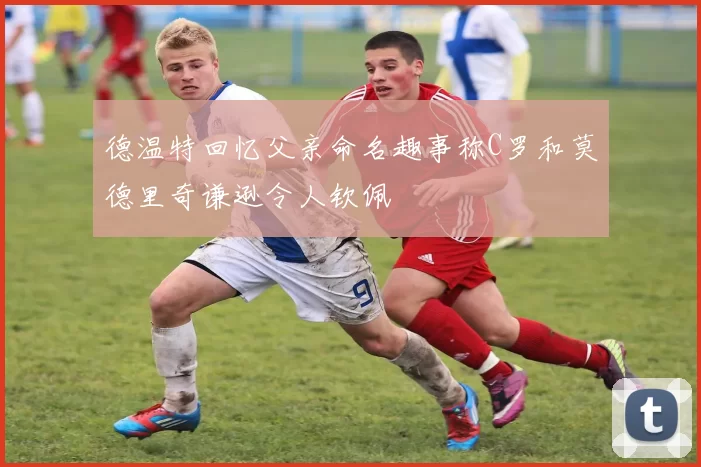 德温特回忆父亲命名趣事称C罗和莫德里奇谦逊令人钦佩