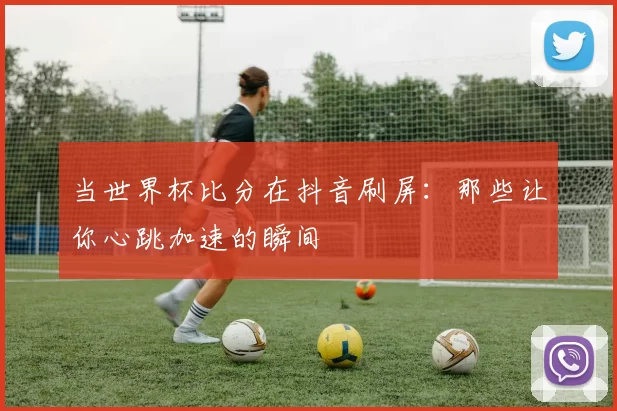 当世界杯比分在抖音刷屏:那些让你心跳加速的瞬间