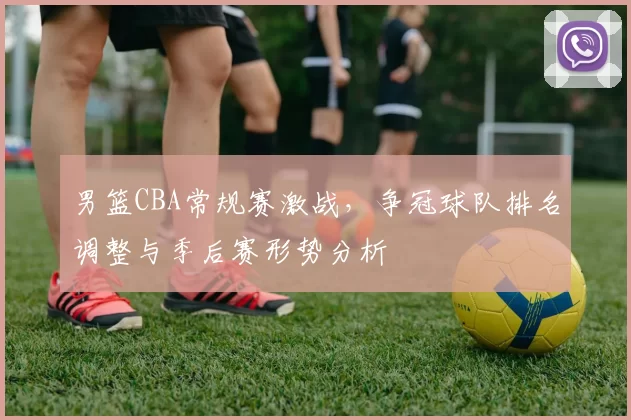 男篮CBA常规赛激战,争冠球队排名调整与季后赛形势分析