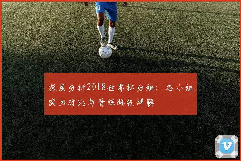 深度分析2018世界杯分组：各小组实力对比与晋级路径详解