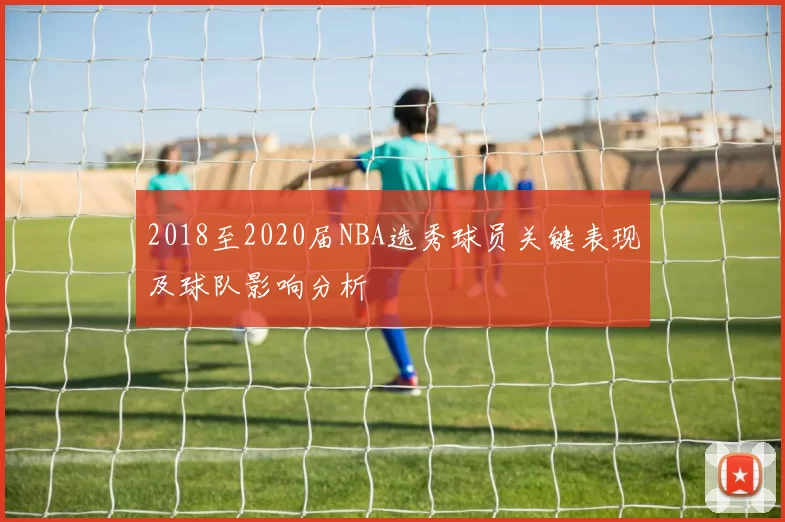 2018至2020届NBA选秀球员关键表现及球队影响分析