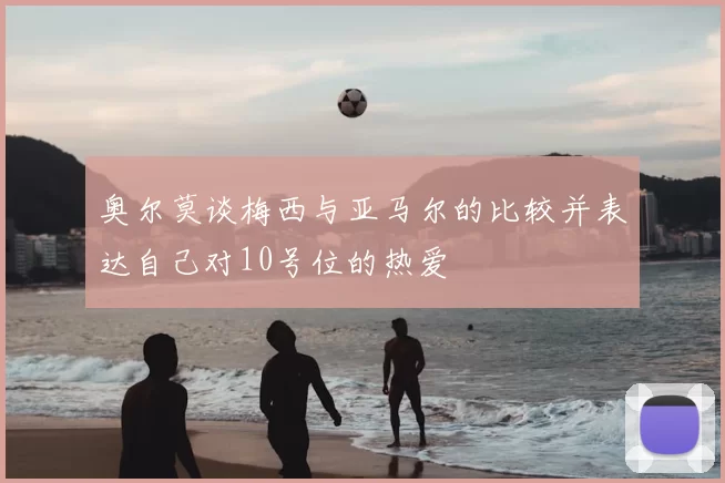 奥尔莫谈梅西与亚马尔的比较并表达自己对10号位的热爱
