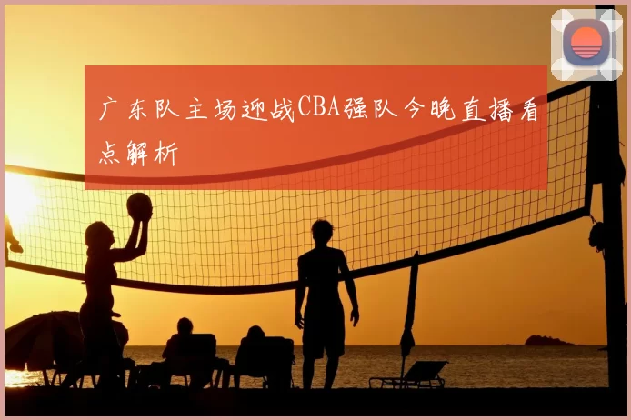 广东队主场迎战CBA强队今晚直播看点解析