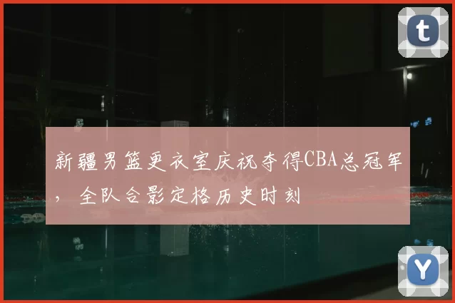 新疆男篮更衣室庆祝夺得CBA总冠军,全队合影定格历史时刻