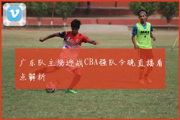 广东队主场迎战CBA强队今晚直播看点解析