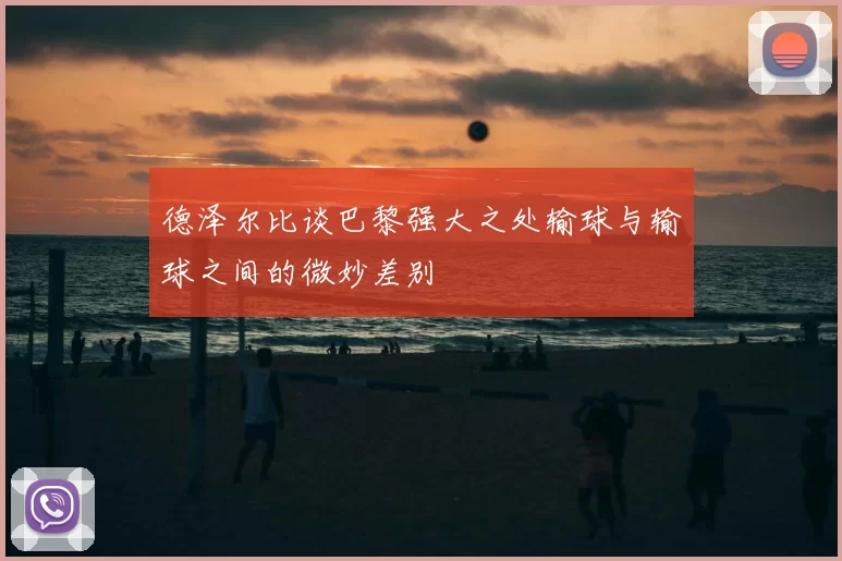 德泽尔比谈巴黎强大之处输球与输球之间的微妙差别