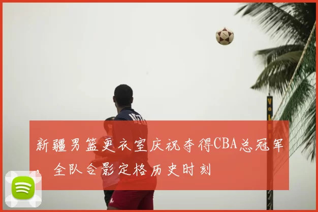 新疆男篮更衣室庆祝夺得CBA总冠军,全队合影定格历史时刻