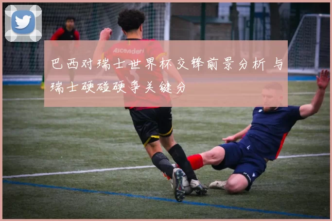 巴西对瑞士世界杯交锋前景分析 与瑞士硬碰硬争关键分