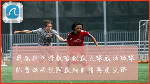 奥孔科沃扑救哈钦森点球成功助球队晋级两位阿森纳旧将再度交锋