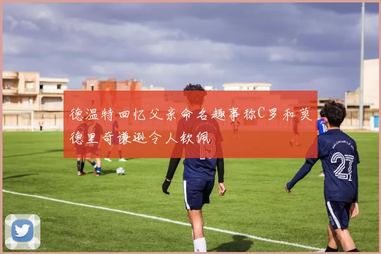 德温特回忆父亲命名趣事称C罗和莫德里奇谦逊令人钦佩