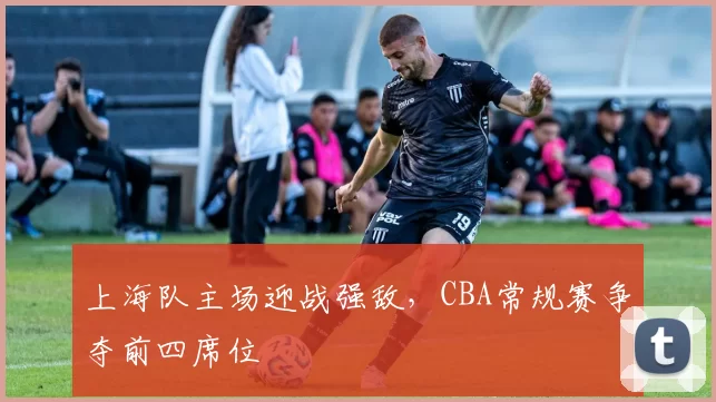 上海队主场迎战强敌,CBA常规赛争夺前四席位