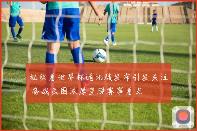 组织看世界杯通讯稿发布引发关注 备战氛围浓厚呈现赛事看点