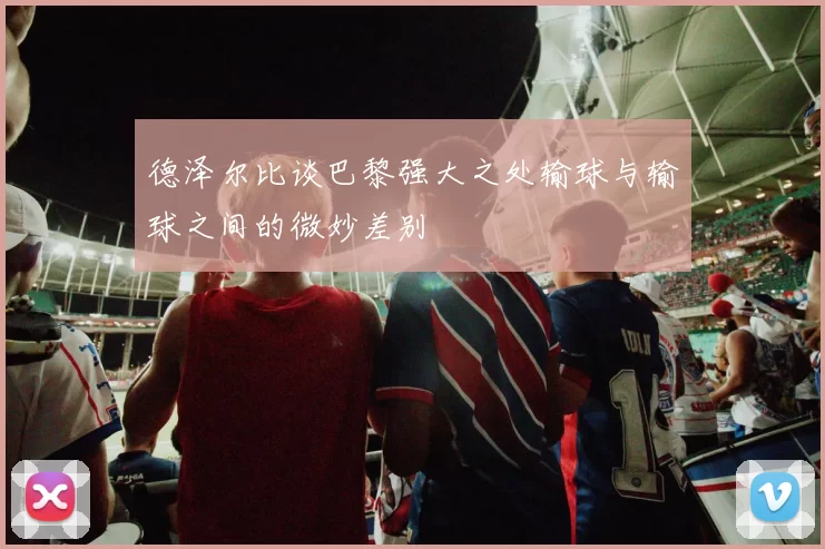 德泽尔比谈巴黎强大之处输球与输球之间的微妙差别
