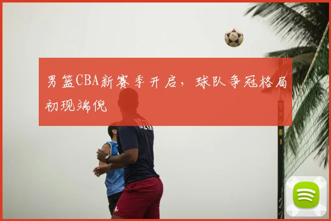 男篮CBA新赛季开启,球队争冠格局初现端倪