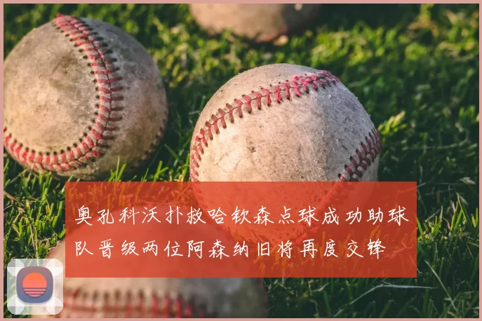 奥孔科沃扑救哈钦森点球成功助球队晋级两位阿森纳旧将再度交锋