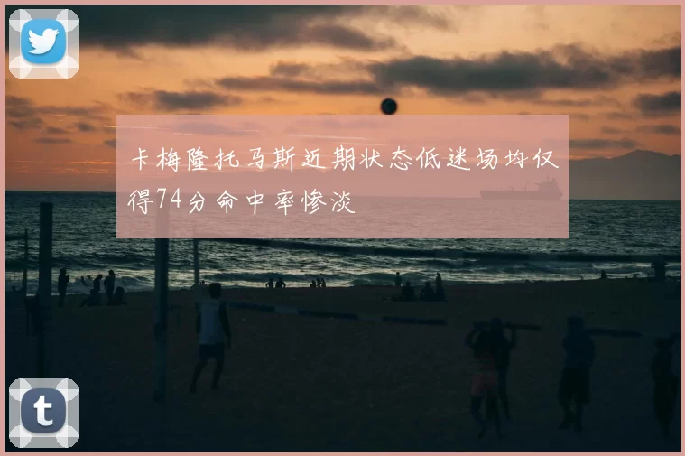 卡梅隆托马斯近期状态低迷场均仅得74分命中率惨淡