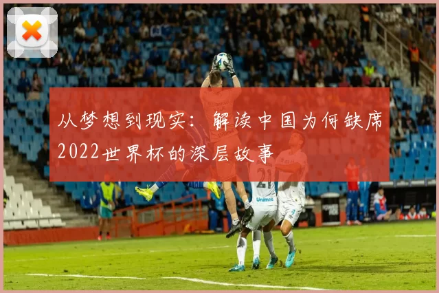 从梦想到现实:解读中国为何缺席2022世界杯的深层故事