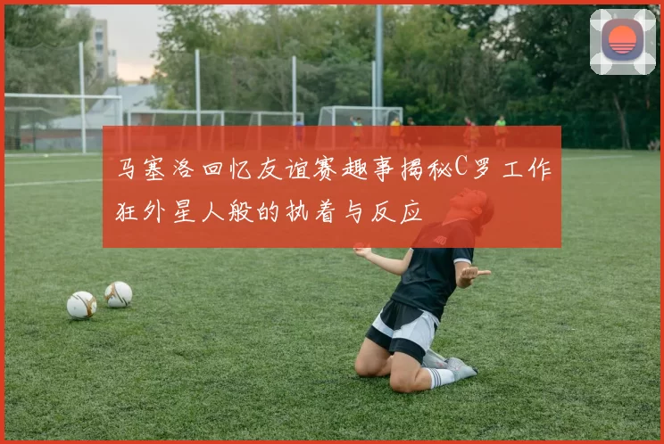 马塞洛回忆友谊赛趣事揭秘C罗工作狂外星人般的执着与反应