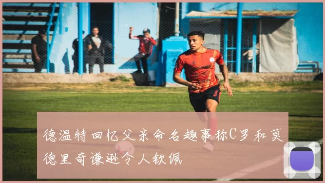 德温特回忆父亲命名趣事称C罗和莫德里奇谦逊令人钦佩