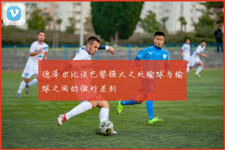 德泽尔比谈巴黎强大之处输球与输球之间的微妙差别