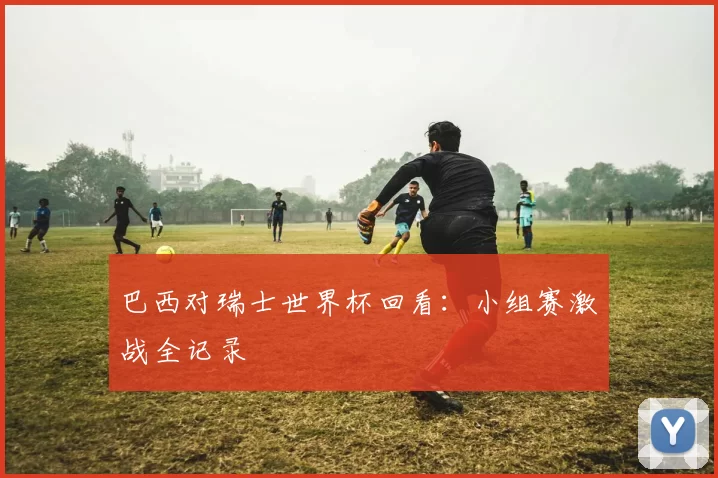 巴西对瑞士世界杯回看:小组赛激战全记录