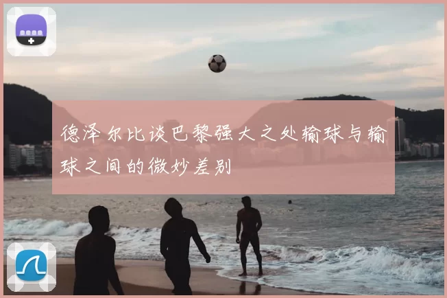 德泽尔比谈巴黎强大之处输球与输球之间的微妙差别