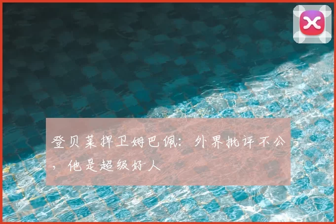 登贝莱捍卫姆巴佩:外界批评不公,他是超级好人
