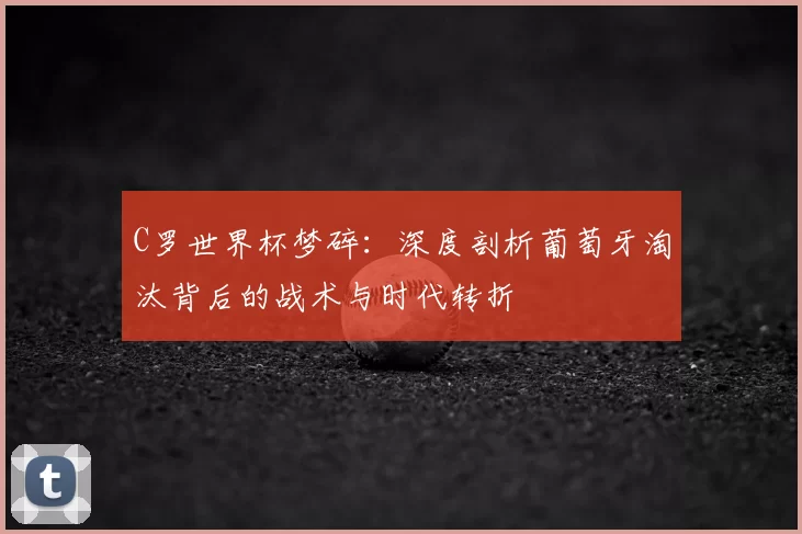 C罗世界杯梦碎：深度剖析葡萄牙淘汰背后的战术与时代转折