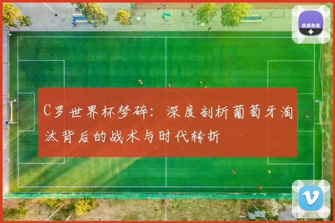 C罗世界杯梦碎:深度剖析葡萄牙淘汰背后的战术与时代转折