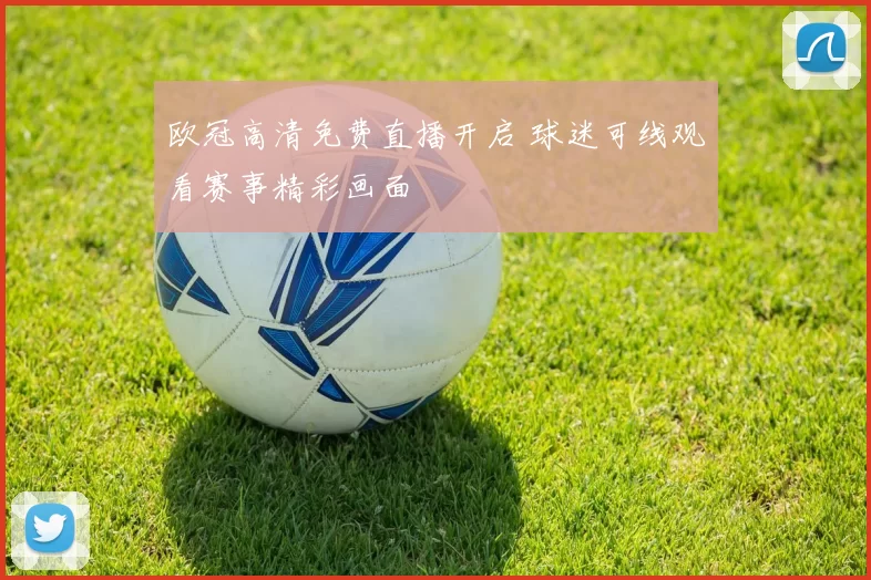 欧冠高清免费直播开启 球迷可线观看赛事精彩画面