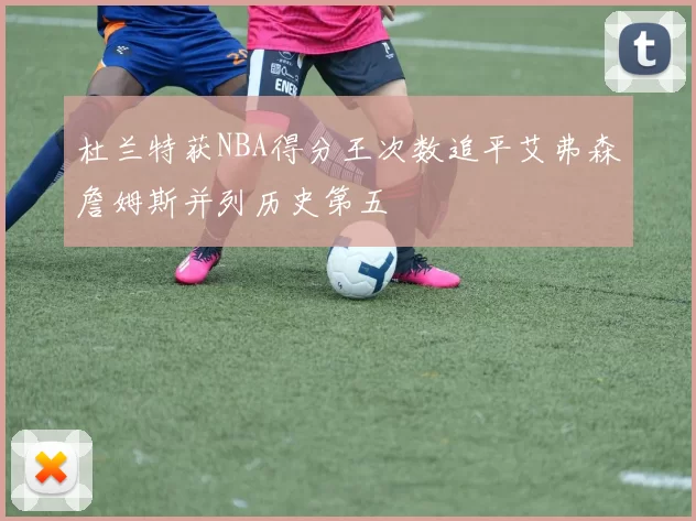 杜兰特获NBA得分王次数追平艾弗森詹姆斯并列历史第五