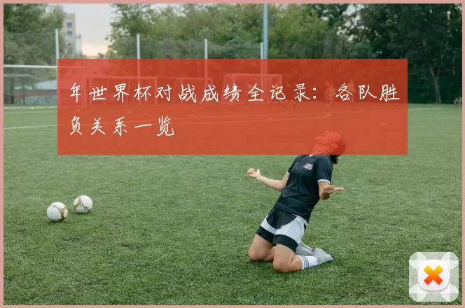 年世界杯对战成绩全记录：各队胜负关系一览