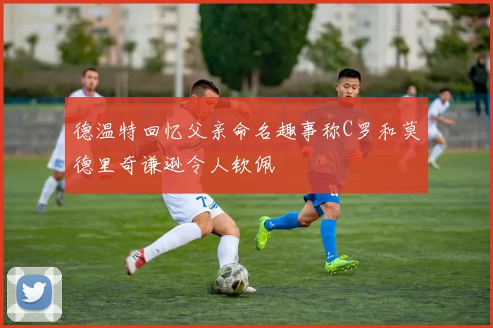 德温特回忆父亲命名趣事称C罗和莫德里奇谦逊令人钦佩