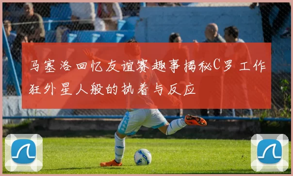 马塞洛回忆友谊赛趣事揭秘C罗工作狂外星人般的执着与反应
