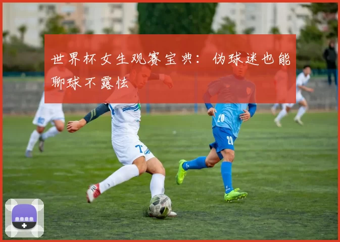 世界杯女生观赛宝典:伪球迷也能聊球不露怯