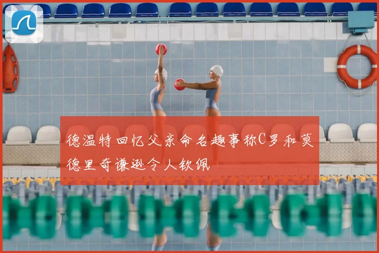 德温特回忆父亲命名趣事称C罗和莫德里奇谦逊令人钦佩