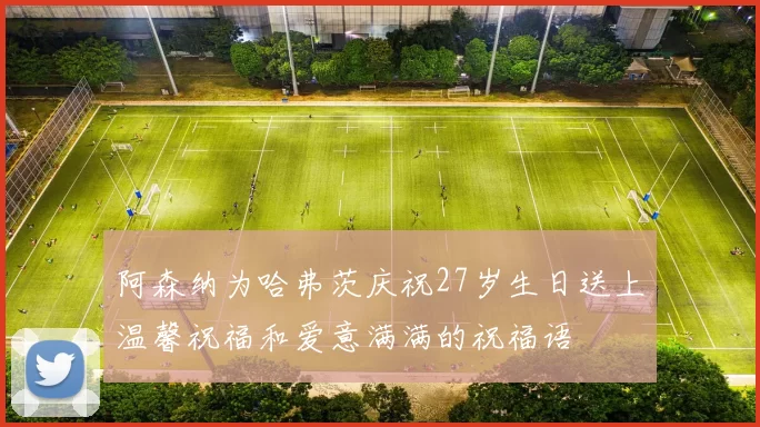 阿森纳为哈弗茨庆祝27岁生日送上温馨祝福和爱意满满的祝福语