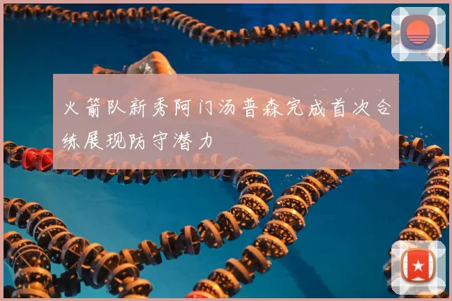 火箭队新秀阿门汤普森完成首次合练展现防守潜力