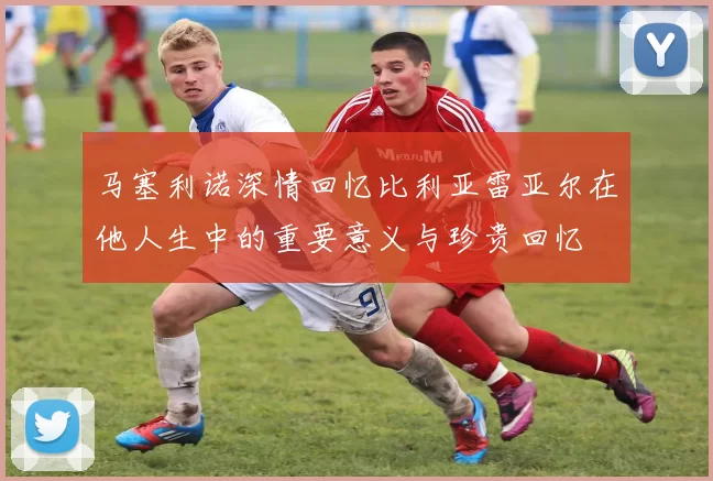 马塞利诺深情回忆比利亚雷亚尔在他人生中的重要意义与珍贵回忆