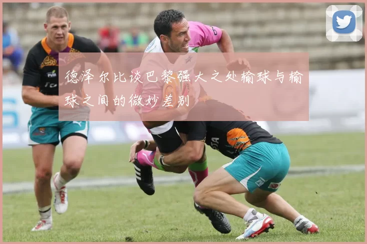 德泽尔比谈巴黎强大之处输球与输球之间的微妙差别